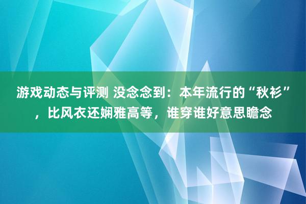 游戏动态与评测 没念念到：本年流行的“秋衫”，比风衣还娴雅高等，谁穿谁好意思瞻念