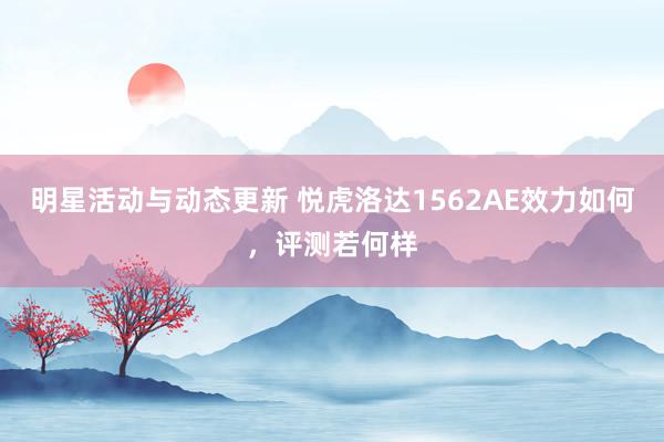 明星活动与动态更新 悦虎洛达1562AE效力如何，评测若何样