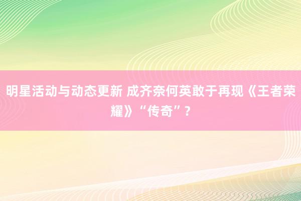 明星活动与动态更新 成齐奈何英敢于再现《王者荣耀》“传奇”？