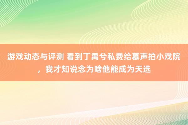 游戏动态与评测 看到丁禹兮私费给慕声拍小戏院，我才知说念为啥他能成为天选