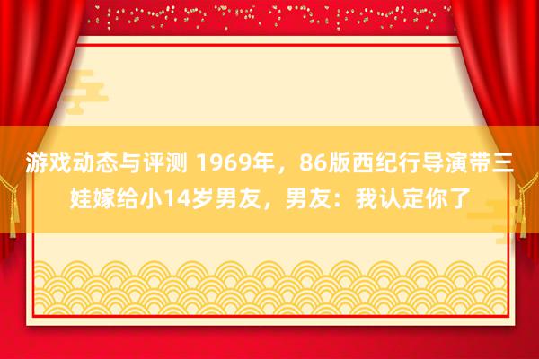 游戏动态与评测 1969年，86版西纪行导演带三娃嫁给小14岁男友，男友：我认定你了