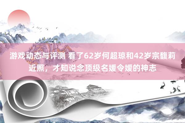 游戏动态与评测 看了62岁何超琼和42岁宗馥莉近照，才知说念顶级名媛令嫒的神志