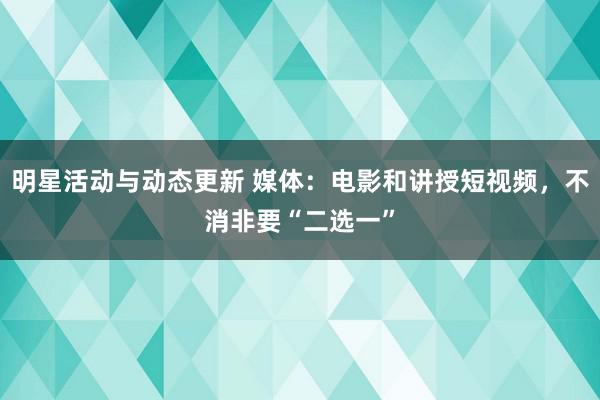 明星活动与动态更新 媒体：电影和讲授短视频，不消非要“二选一”