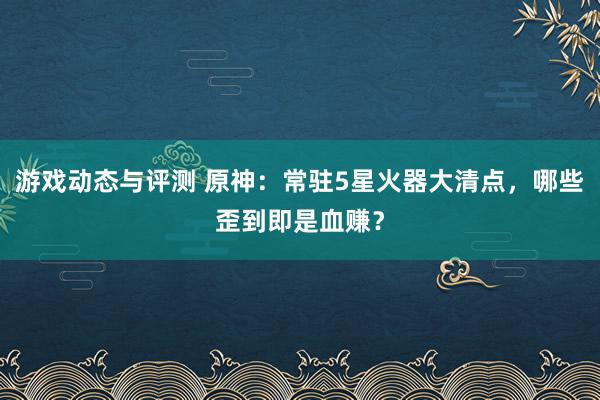 游戏动态与评测 原神：常驻5星火器大清点，哪些歪到即是血赚？