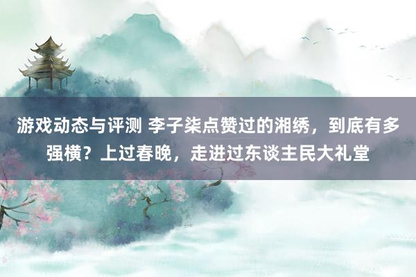 游戏动态与评测 李子柒点赞过的湘绣，到底有多强横？上过春晚，走进过东谈主民大礼堂