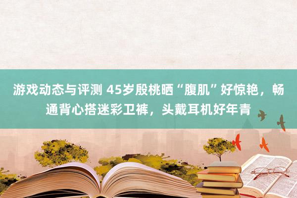 游戏动态与评测 45岁殷桃晒“腹肌”好惊艳，畅通背心搭迷彩卫裤，头戴耳机好年青