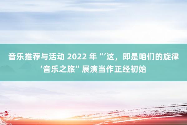 音乐推荐与活动 2022 年“‘这，即是咱们的旋律’音乐之旅”展演当作正经初始