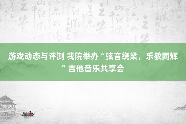 游戏动态与评测 我院举办“弦音绕梁，乐教同辉”吉他音乐共享会