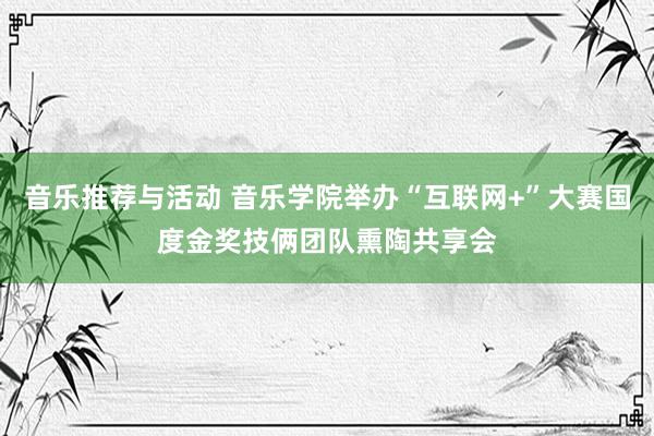 音乐推荐与活动 音乐学院举办“互联网+”大赛国度金奖技俩团队熏陶共享会