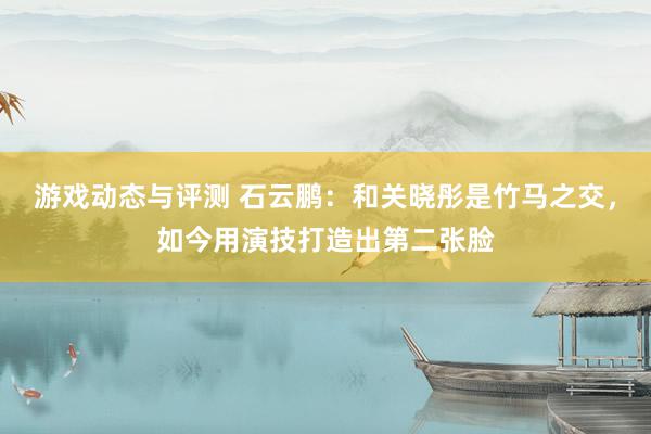 游戏动态与评测 石云鹏：和关晓彤是竹马之交，如今用演技打造出第二张脸