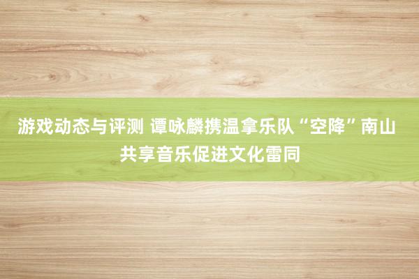 游戏动态与评测 谭咏麟携温拿乐队“空降”南山 共享音乐促进文化雷同