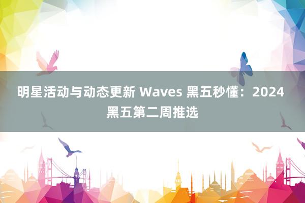 明星活动与动态更新 Waves 黑五秒懂：2024 黑五第二周推选