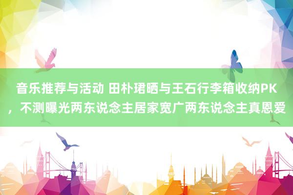 音乐推荐与活动 田朴珺晒与王石行李箱收纳PK，不测曝光两东说念主居家宽广两东说念主真恩爱