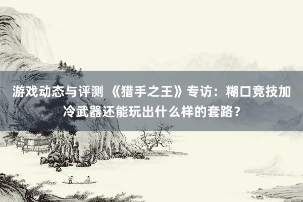 游戏动态与评测 《猎手之王》专访：糊口竞技加冷武器还能玩出什么样的套路？