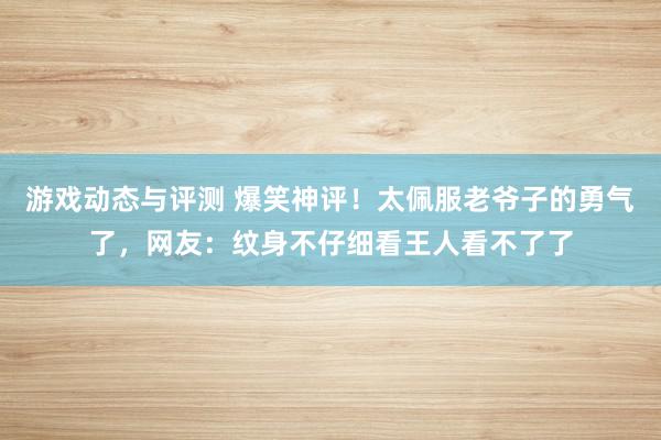 游戏动态与评测 爆笑神评！太佩服老爷子的勇气了，网友：纹身不仔细看王人看不了了