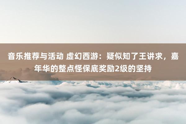 音乐推荐与活动 虚幻西游：疑似知了王讲求，嘉年华的整点怪保底奖励2级的坚持