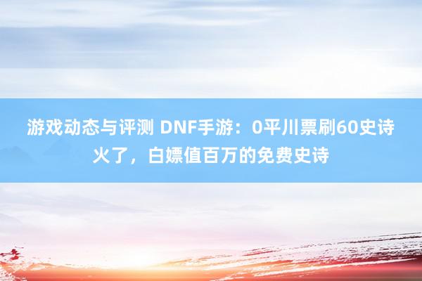 游戏动态与评测 DNF手游：0平川票刷60史诗火了，白嫖值百万的免费史诗