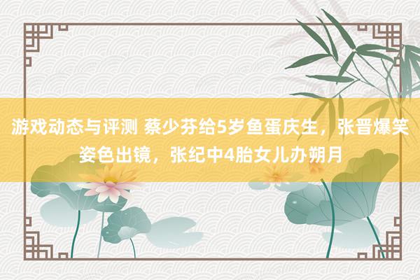 游戏动态与评测 蔡少芬给5岁鱼蛋庆生，张晋爆笑姿色出镜，张纪中4胎女儿办朔月