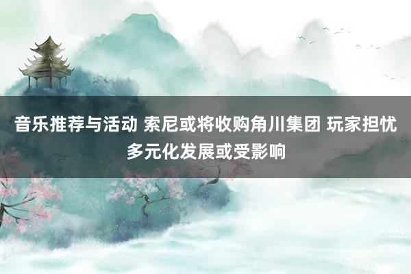 音乐推荐与活动 索尼或将收购角川集团 玩家担忧多元化发展或受影响