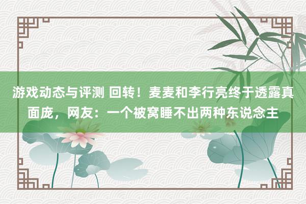 游戏动态与评测 回转！麦麦和李行亮终于透露真面庞，网友：一个被窝睡不出两种东说念主