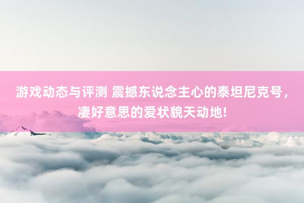 游戏动态与评测 震撼东说念主心的泰坦尼克号，凄好意思的爱状貌天动地!