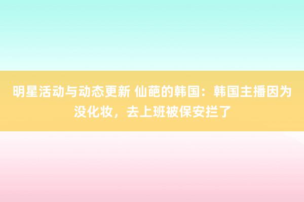 明星活动与动态更新 仙葩的韩国：韩国主播因为没化妆，去上班被保安拦了