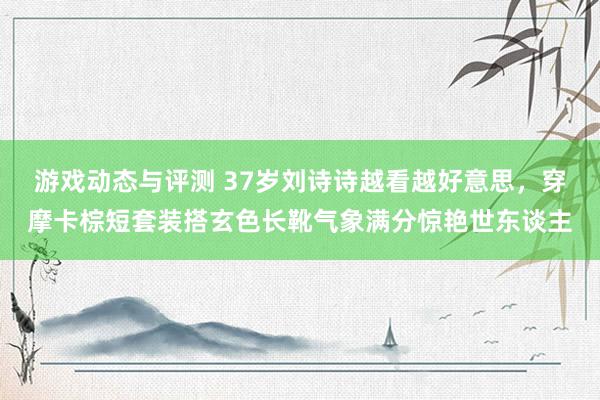 游戏动态与评测 37岁刘诗诗越看越好意思，穿摩卡棕短套装搭玄色长靴气象满分惊艳世东谈主