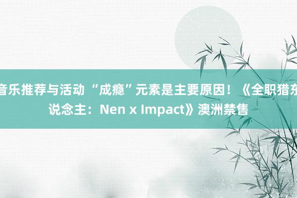 音乐推荐与活动 “成瘾”元素是主要原因！《全职猎东说念主：Nen x Impact》澳洲禁售