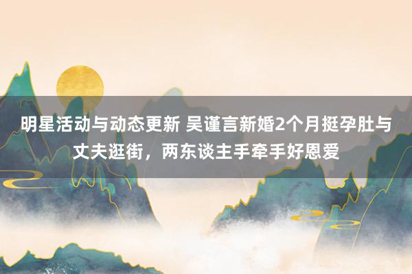 明星活动与动态更新 吴谨言新婚2个月挺孕肚与丈夫逛街，两东谈主手牵手好恩爱