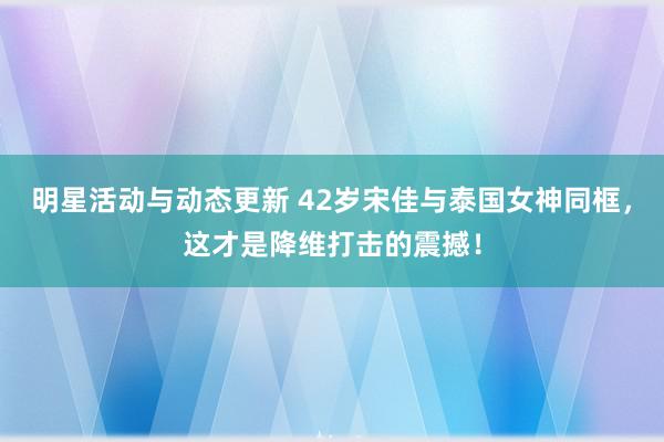 明星活动与动态更新 42岁宋佳与泰国女神同框，这才是降维打击的震撼！