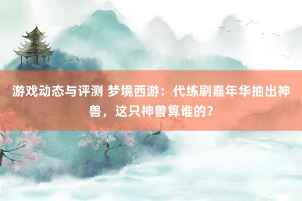 游戏动态与评测 梦境西游：代练刷嘉年华抽出神兽，这只神兽算谁的？