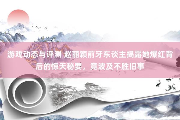 游戏动态与评测 赵丽颖前牙东谈主揭露她爆红背后的惊天秘要，竟波及不胜旧事