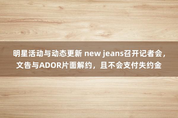 明星活动与动态更新 new jeans召开记者会，文告与ADOR片面解约，且不会支付失约金