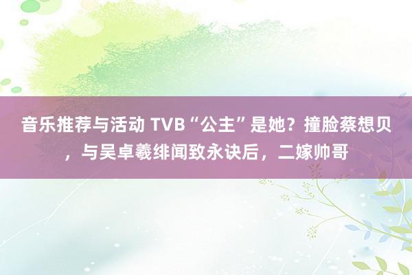 音乐推荐与活动 TVB“公主”是她？撞脸蔡想贝，与吴卓羲绯闻致永诀后，二嫁帅哥