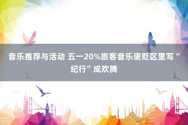 音乐推荐与活动 五一20%旅客音乐褒贬区里写“纪行”成欢腾