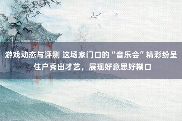 游戏动态与评测 这场家门口的“音乐会”精彩纷呈 住户秀出才艺，展现好意思好糊口