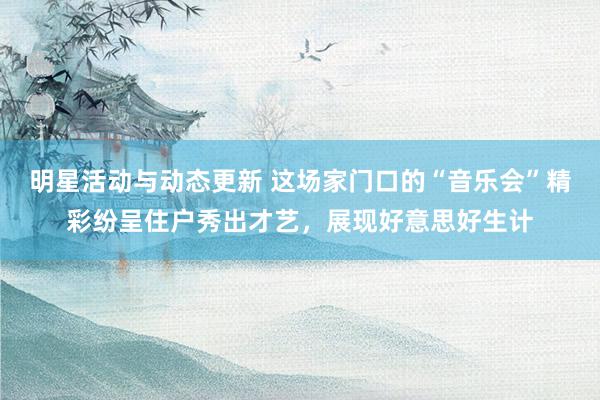 明星活动与动态更新 这场家门口的“音乐会”精彩纷呈住户秀出才艺，展现好意思好生计