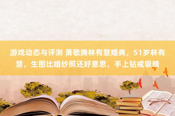 游戏动态与评测 萧敬腾林有慧婚典，51岁林有慧，生图比婚纱照还好意思，手上钻戒吸睛