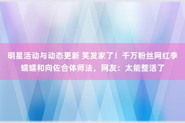 明星活动与动态更新 笑发家了！千万粉丝网红李蠕蠕和向佐合体师法，网友：太能整活了