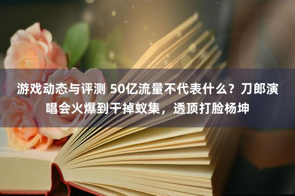 游戏动态与评测 50亿流量不代表什么？刀郎演唱会火爆到干掉蚁集，透顶打脸杨坤