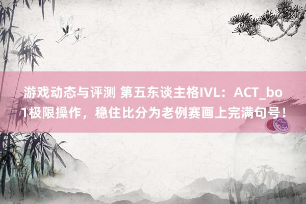 游戏动态与评测 第五东谈主格IVL：ACT_bo1极限操作，稳住比分为老例赛画上完满句号！