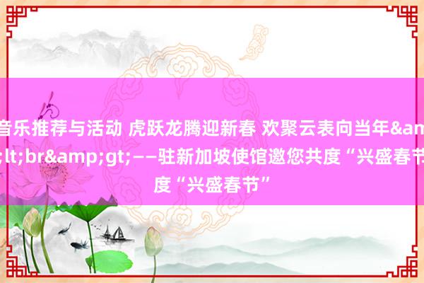 音乐推荐与活动 虎跃龙腾迎新春 欢聚云表向当年&lt;br&gt;——驻新加坡使馆邀您共度“兴盛春节”