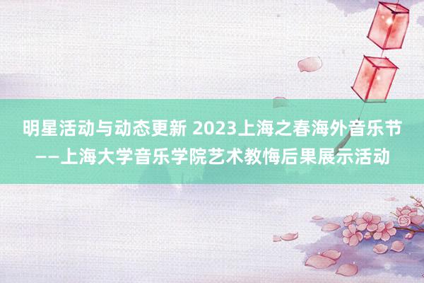 明星活动与动态更新 2023上海之春海外音乐节——上海大学音乐学院艺术教悔后果展示活动