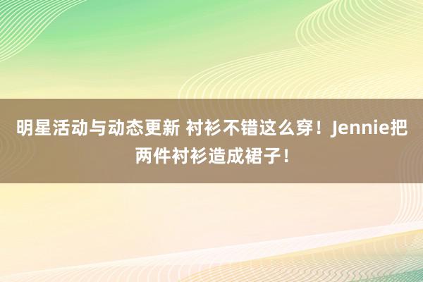 明星活动与动态更新 衬衫不错这么穿！Jennie把两件衬衫造成裙子！