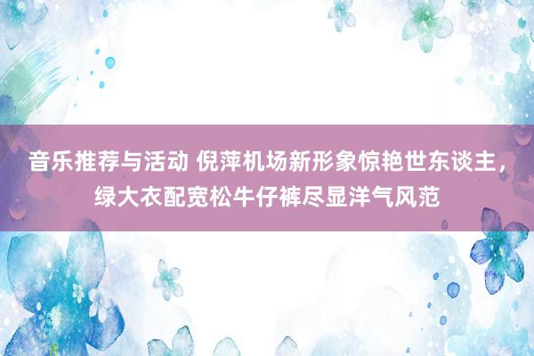 音乐推荐与活动 倪萍机场新形象惊艳世东谈主，绿大衣配宽松牛仔裤尽显洋气风范