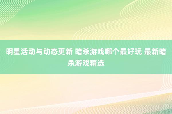 明星活动与动态更新 暗杀游戏哪个最好玩 最新暗杀游戏精选