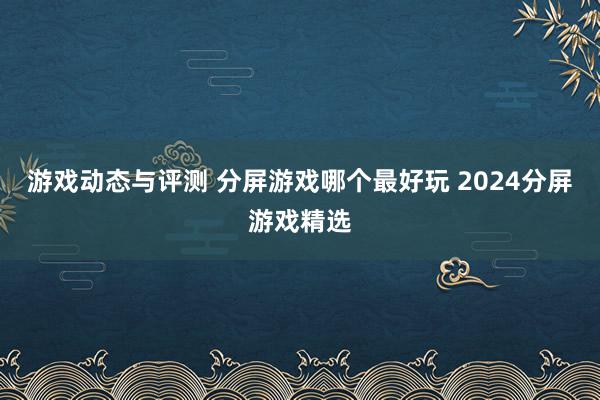 游戏动态与评测 分屏游戏哪个最好玩 2024分屏游戏精选