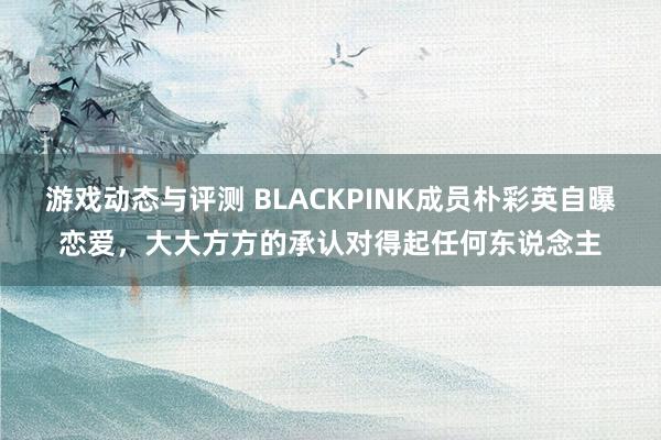 游戏动态与评测 BLACKPINK成员朴彩英自曝恋爱，大大方方的承认对得起任何东说念主