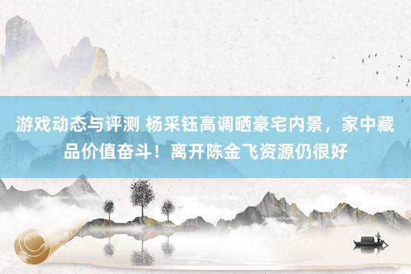 游戏动态与评测 杨采钰高调晒豪宅内景，家中藏品价值奋斗！离开陈金飞资源仍很好