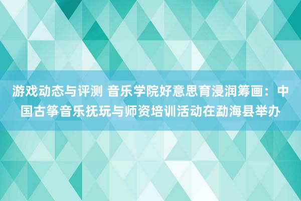 游戏动态与评测 音乐学院好意思育浸润筹画：中国古筝音乐抚玩与师资培训活动在勐海县举办